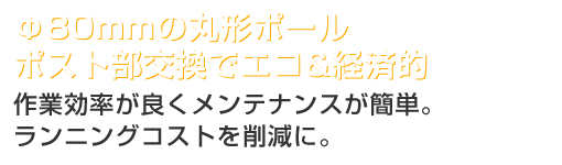 Φ80mmの丸形ポールポスト部交換でエコ&経済的ー作業効率が良くメンテナンスが簡単。ランニングコストを削減に。